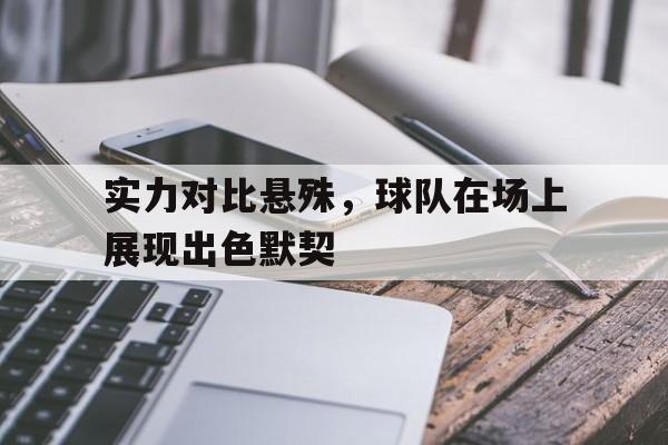 实力对比悬殊，球队在场上展现出色默契的简单介绍