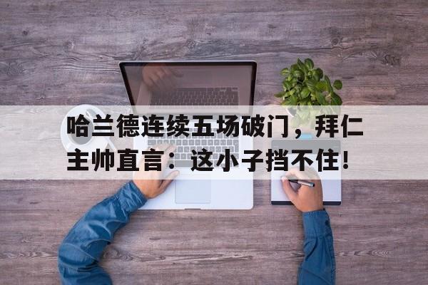 哈兰德连续五场破门，拜仁主帅直言：这小子挡不住！