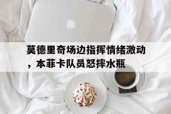 莫德里奇场边指挥情绪激动，本菲卡队员怒摔水瓶莫德里奇属于什么档次